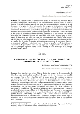 Página 89
ISSN: 19834-25X
Deborah Sena da Costa69
9-Estudos culturais e Literaturas de Língua Portuguesa
Resumo: Os Estados Unidos viram estrear na década de cinquenta um grupo de poetas,
prosadores, quadrinistas e compositores que marcariam como nenhuma outra, as gerações
futuras. A geração beat tirou a poesia e a prosa dos gabinetes sisudos e botaram-na na rua,
tornando-a viva, para os vivos, novamente. Em tempos de conformismo, prosperidade
econômica, caça aos comunistas, racismo e pobreza espiritual, representados pelo
consumismo desenfreado do American Way of Life eles promoveram com sua literatura uma
mudança em todo esse cenário, quebrando com dogmas pré-estabelecidos e a partir daí dando
o pontapé inicial num movimento ainda maior e mais incerto: a Contracultura. Este trabalho
destrincha esse movimento literário que influenciou e permanece influenciando as artes e
modo de vida como um todo. Usa para isso o conhecimento de Cláudio Willer sobre o
movimento beat, as impressões de Ken Goffman e Dan Joy sobre a evolução da Contracultura
e a análise dos livros On the Road e Howl, destaques no apogeu do movimento literário e
recentemente reeditadas e adaptadas para o cinema e graphic novel, delimitando as
características da geração beat como suas ideologias, seus comportamentos suas influencias e
de seus principais expoentes como, Allen Ginsberg, William Burroughs e o principal
promotor: Jack Kerouac.
==== XVII EBEL ====
A REPRESENTAÇÃO DA MULHER NEGRA: LEITURA DA PERSONAGEM
“MARIA DA FÉ”, EM VIVA O POVO BRASILEIRO
Telma de Oliveira Santana/ Mestranda (UEFS)
9-Estudos culturais e Literaturas de Língua Portuguesa
Resumo: Este trabalho tem como objetivo dentro da perspectiva de reconstrução da
identidade negra feminina, fazer uma leitura de alguns aspectos da personagem Maria da Fé,
do romance Viva o Povo Brasileiro (1984), tendo como fio condutor a reescrita
desconstrutora do discurso literário, no tocante às representações da mulher negra na
literatura. A obra Viva o Povo Brasileiro, segundo Zilá Bernd, “é remissiva a todo o processo
de formação cultural do povo brasileiro. Este processo remissório de que se vale João Ubaldo
Ribeiro se constitui uma continua reescritutra.” A abordagem dessa produção literária leva em
consideração temas que carecem de uma melhor investigação, tais como: exploração de
trabalhadores, condição de vida precária, revolta contra a sociedade autoritária e esperança
revolucionária. A personagem Maria da Fé objeto da leitura será observada do nascimento até
a saída da Ilha de Itaparica. Para tal intento, utilizar-se-á os arcabouços teóricos de Zilá Bernd
(2006), Olivieri-Godet (2009), Homi Bhabha (2004) e outros teóricos da literatura. Neste
recorte serão enfatizadas as características e a valorização dada pelo autor à mulher negra de
resistência, que na história vence barreiras e desafia os poderosos em nome de uma sociedade
justa e igualitária.
69
Graduanda do curso de Letras com Inglês da Universidade do Estado da Bahia, Departamento de Ciências
Humanas, Campus – V, Santo Antonio de Jesus. deborahsenadacosta@hotmail.com
 