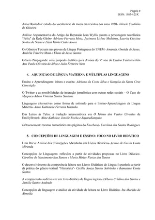Página 9
ISSN: 19834-25X
Anos Dourados: estudo do vocabulário da moda em revistas dos anos 1950- Adriele Coutinho
de Oliveira
Análise Argumentativa do Artigo do Deputado Jean Wyllis quanto a personagem novelística
“Félix" da Rede Globo- Adriano Ferreira Mota, Jucimara Lisboa Medeiros, Laurita Cristina
Santos de Sousa e Lívia Maria Costa Sousa
Os Gêneros Textuais nas provas de Língua Portuguesa do ENEM- Amanda Almeida de Jesus,
Andréia Teixeira Mota e Elane de Jesus Santos
Gênero Propaganda: uma proposta didática para Alunos do 9º ano do Ensino Fundamental-
Ana Paula Oliveira da Silva e Julio Ferreira Neto
4. AQUISIÇÃO DE LÍNGUA MATERNA E MÚLTIPLAS LINGUAGENS
Ensino e Aprendizagem: leitura e escrita- Adriano da Costa Silva e Kamylla da Santa Cruz
Conceição
O Twitter e as possibilidades de interação jornalística com outras redes sociais – O Caso do
Myspace-Adson Vinicius Santos Santana
Linguagens alternativas como forma de estimulo para o Ensino-Aprendizagem da Língua
Materna- Aline Kathelene Ferreira Marinho
Das Letras às Telas: a tradução intersemiótica em O Morro dos Ventos Uivantes de
EmillyBrontë- Aline Kathiuce, Ismille Rocha e RayaraSampaio
Détournement: recurso humorístico nas páginas do Facebook- Carolina dos Santos Rodrigues
5. CONCEPÇÕES DE LINGUAGEM E ENSINO: FOCO NO LIVRO DIDÁTICO
Uma Breve Análise das Concepções Abordadas em Livros Didáticos- Ariane de Cassia Costa
Miranda
Concepções de Linguagem: reflexões a partir de atividades propostas no Livro Didático-
Caroline do Nascimento dos Santos e Maria Mírley Farias dos Santos
O desenvolvimento da competência leitora nos Livros Didáticos de Língua Espanhola a partir
da prática do gênero textual “Historieta”- Cecília Souza Santos Sobrinha e Ramaiane Costa
Santos
A compreensão auditiva em um livro didático de língua inglesa- Débora Cristina dos Santos e
Jamille Santos Andrade
Concepções de linguagem e análise da atividade de leitura no Livro Didático- Iza Macêdo de
Almeida
 