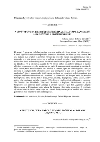 Página 90
ISSN: 19834-25X
Palavras-chave: Mulher negra; Literatura; Maria da Fé; João Ubaldo Ribeiro.
==== XVII EBEL ====
A CONSTRUÇÃO DA IDENTIDADE NORDESTINA EM ALGUMAS CANÇÕES DE
LUIZ GONZAGA E ELOMAR FIGUEIRA
Tatiane Santos da Silva- (UNEB)70
Rosemere Ferreira da Silva- UNEB)71
9-Estudos culturais e Literaturas de Língua Portuguesa
Resumo: O presente trabalho consiste em uma análise da forma como Luiz Gonzaga e
Elomar Figueira constroem um perfil de identidade nordestina nas letras de suas canções. De
que maneira eles revelam os aspectos culturais do nordeste, e quais suas contribuições para a
expansão e o por tornar conhecida a cultura regional popular, especialmente do povo
nordestino. Estes artistas despontam no cenário brasileiro em épocas bem distintas Gonzaga
na década de 40 e Elomar na década de 70, porém ambos os cantores almejam o mesmo
objetivo, representar a região nordestina por meio de suas músicas transmitindo a maneira de
viver desses povos a todo o Brasil. Para analisar as canções, optei por três categorias: a seca, o
retirante e a religiosidade, elementos estes que configuram o que vem a significar o “ser
nordestino”, isto é, a construção histórica que produziu no consciente coletivo nacional um
conjunto uniforme denominado de “nordeste”. A elaboração se deu por meio de pesquisa
bibliográfica. Entre muitas fontes estão, livros, internet, discografias, textos, vídeos, dentre
outras relacionadas ao trabalho proposto. Além disso, o estudo está dividido em três capítulos:
No Tramite das Identidades, Nacional, Brasileira e Regional; Desenhando os perfis
biográficos dos cantores Luiz Gonzaga e Elomar Figueira e por fim, Algumas Canções
Gonzagueana e Elomariana: uma leitura da formação identitária nordestina. O resultado
alcançado neste trabalho mostra que as canções interpretadas pelos músicos são bastante
pertinentes para entender a identidade regional.
Palavras-chave: Identidade; Cultura; Luiz Gonzaga; Elomar Figueira; Nordeste.
==== XVII EBEL ====
A TRISTE SINA DE UM GAUCHE: TENSÕES POÉTICAS NA OBRA DE
TORQUATO NETO
Francisca Verônica Araújo Oliveira (UESPI)72
70
Graduada em Letras- Língua Portuguesa e Literaturas pela Universidade do Estado da Bahia, Campus – V.
Email: tati.santos07@gmail.com.
71
Orientadora- Professora Drª adjunta do curso de Letras da Universidade do Estado da Bahia- Campus- V.
 