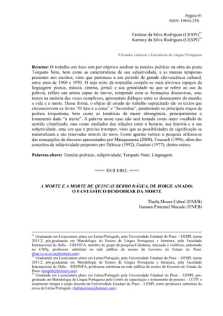 Página 91
ISSN: 19834-25X
Taislane da Silva Rodrigues (UESPI)73
Karinny da Silva Rodrigues (UESPI)74
9-Estudos culturais e Literaturas de Língua Portuguesa
Resumo: O trabalho em foco tem por objetivo analisar as tensões poéticas na obra do poeta
Torquato Neto, bem como as características de sua subjetividade, e as marcas temporais
presentes nos escritos, visto que pertenceu a um período de grande efervescência cultural,
entre anos de 1960 e 1970. O anjo torto da tropicália compôs os mais diversos espaços da
linguagem: poesia, música, cinema, jornal, e sua genialidade no que se refere ao uso da
palavra, reflete um artista capaz de inovar, rompendo com as formações discursivas, seus
textos na maioria das vezes complexos, apresentam diálogos entre os desencantos do mundo,
a vida e a morte. Dessa forma, o objeto de estudo do trabalho supracitado são os textos que
circunscrevem os livros “O fato e a coisa” e “Juvenílias”, ponderando os principais traços da
poética torquatiana, bem como as temáticas de maior abrangência, principalmente o
tratamento dado “a morte”. A palavra nesse caso não será tomada como mero vocábulo de
sentido cristalizado, mas como mediador das relações entre o homem, sua história e a sua
subjetividade, uma vez que é preciso irromper, visto que as possibilidades de significação se
materializam e são renovadas através do novo. Como aparato teórico a pesquisa utilizou-se
das concepções de discurso apresentados por Maingueneau (2008), Foucault (1996), além dos
conceitos de subjetividade propostos por Deleuze (1992), Guattari (1977), dentre outros.
Palavras-chave: Tensões poéticas; subjetividade; Torquato Neto; Linguagem.
==== XVII EBEL ====
A MORTE E A MORTE DE QUINCAS BERRO DÁGUA, DE JORGE AMADO:
O FANTÁSTICO DESDOBRAR DA MORTE
Thaíla Moura Cabral (UNEB)
Itamara Pimentel Macedo (UNEB)
72
Graduanda em Licenciatura plena em Letras/Português, pela Universidade Estadual do Piauí – UESPI, turma
2013.2, pós-graduanda em Metodologia do Ensino de Língua Portuguesa e literatura, pela Faculdade
Internacional do Delta – FID/INTA, membro do grupo de pesquisa Cidadania, educação e violência, cadastrado
no CNPq, professora substituta na rede pública de ensino do Governo do Estado do Piauí.
(fran.ve.ro.ni.ca@hotmail.com)
73
Graduanda em Licenciatura plena em Letras/Português, pela Universidade Estadual do Piauí – UESPI, turma
2013.2, pós-graduanda em Metodologia do Ensino de Língua Portuguesa e literatura, pela Faculdade
Internacional do Delta – FID/INTA, professora substituta na rede pública de ensino do Governo do Estado do
Piauí. (taisphb@hotmail.com)
74
Graduada em Licenciatura plena em Letras/Português pela Universidade Estadual do Piauí – UESPI, pós-
graduada em Metodologia da Língua Portuguesa pelo Centro de capacitação e treinamento de pessoas – CCTP, e
atualmente integra o corpo docente da Universidade Estadual do Piauí – UESPI, como professora substituta do
curso de Letras/Português. (bellakarinny@hotmail.com)
 