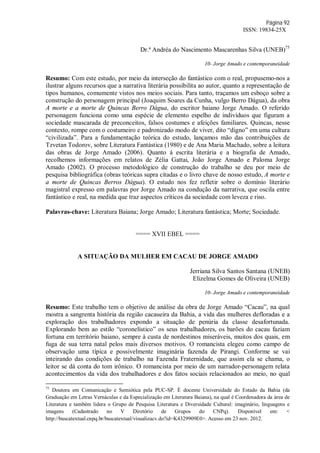 Página 92
ISSN: 19834-25X
Dr.ª Andréa do Nascimento Mascarenhas Silva (UNEB)75
10- Jorge Amado e contemporaneidade
Resumo: Com este estudo, por meio da interseção do fantástico com o real, propusemo-nos a
ilustrar alguns recursos que a narrativa literária possibilita ao autor, quanto a representação de
tipos humanos, comumente vistos nos meios sociais. Para tanto, traçamos um esboço sobre a
construção do personagem principal (Joaquim Soares da Cunha, vulgo Berro Dágua), da obra
A morte e a morte de Quincas Berro Dágua, do escritor baiano Jorge Amado. O referido
personagem funciona como uma espécie de elemento espelho de indivíduos que figuram a
sociedade mascarada de preconceitos, falsos costumes e afeições familiares. Quincas, nesse
contexto, rompe com o costumeiro e padronizado modo de viver, dito “digno” em uma cultura
“civilizada”. Para a fundamentação teórica do estudo, lançamos mão das contribuições de
Tzvetan Todorov, sobre Literatura Fantástica (1980) e de Ana Maria Machado, sobre a leitura
das obras de Jorge Amado (2006). Quanto à escrita literária e a biografia de Amado,
recolhemos informações em relatos de Zélia Gattai, João Jorge Amado e Paloma Jorge
Amado (2002). O processo metodológico de construção do trabalho se deu por meio de
pesquisa bibliográfica (obras teóricas supra citadas e o livro chave de nosso estudo, A morte e
a morte de Quincas Berros Dágua). O estudo nos fez refletir sobre o domínio literário
magistral expresso em palavras por Jorge Amado na condução da narrativa, que oscila entre
fantástico e real, na medida que traz aspectos críticos da sociedade com leveza e riso.
Palavras-chave: Literatura Baiana; Jorge Amado; Literatura fantástica; Morte; Sociedade.
==== XVII EBEL ====
A SITUAÇÃO DA MULHER EM CACAU DE JORGE AMADO
Jerriana Silva Santos Santana (UNEB)
Elizelma Gomes de Oliveira (UNEB)
10- Jorge Amado e contemporaneidade
Resumo: Este trabalho tem o objetivo de análise da obra de Jorge Amado “Cacau”, na qual
mostra a sangrenta história da região cacaueira da Bahia, a vida das mulheres defloradas e a
exploração dos trabalhadores expondo a situação de penúria da classe desafortunada.
Explorando bem ao estilo “coronelístico” os seus trabalhadores, os barões do cacau faziam
fortuna em território baiano, sempre à custa de nordestinos miseráveis, muitos dos quais, em
fuga de sua terra natal pelos mais diversos motivos. O romancista elegeu como campo de
observação uma típica e possivelmente imaginária fazenda de Pirangi. Conforme se vai
inteirando das condições de trabalho na Fazenda Fraternidade, que assim ela se chama, o
leitor se dá conta do tom irônico. O romancista por meio de um narrador-personagem relata
acontecimentos da vida dos trabalhadores e dos fatos sociais relacionados ao meio, no qual
75
Doutora em Comunicação e Semiótica pela PUC-SP. É docente Universidade do Estado da Bahia (da
Graduação em Letras Vernáculas e da Especialização em Literatura Baiana), na qual é Coordenadora da área de
Literatura e também lidera o Grupo de Pesquisa Literatura e Diversidade Cultural: imaginário, linguagens e
imagens (Cadastrado no V Diretório de Grupos do CNPq). Disponível em: <
http://buscatextual.cnpq.br/buscatextual/visualizacv.do?id=K4329909E0>. Acesso em 23 nov. 2012.
 