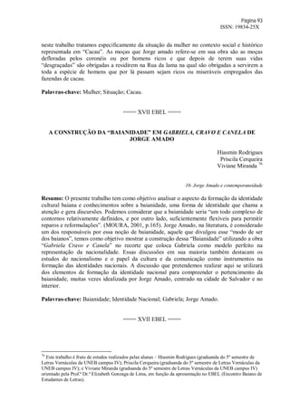 Página 93
ISSN: 19834-25X
neste trabalho tratamos especificamente da situação da mulher no contexto social e histórico
representada em “Cacau”. As moças que Jorge amado refere-se em sua obra são as moças
defloradas pelos coronéis ou por homens ricos e que depois de terem suas vidas
“desgraçadas” são obrigadas a residirem na Rua da lama na qual são obrigadas a servirem a
toda a espécie de homens que por lá passam sejam ricos ou miseráveis empregados das
fazendas de cacau.
Palavras-chave: Mulher; Situação; Cacau.
==== XVII EBEL ====
A CONSTRUÇÃO DA “BAIANIDADE” EM GABRIELA, CRAVO E CANELA DE
JORGE AMADO
Hiasmin Rodrigues
Priscila Cerqueira
Viviane Miranda 76
10- Jorge Amado e contemporaneidade
Resumo: O presente trabalho tem como objetivo analisar o aspecto da formação da identidade
cultural baiana e conhecimentos sobre a baianidade, uma forma de identidade que chama a
atenção e gera discursões. Podemos considerar que a baianidade seria “um todo complexo de
contornos relativamente definidos, e por outro lado, suficientemente flexíveis para permitir
reparos e reformulações”. (MOURA, 2001, p.165). Jorge Amado, na literatura, é considerado
um dos responsáveis por essa noção de baianidade, aquele que divulgou esse “modo de ser
dos baianos”, temos como objetivo mostrar a construção dessa “Baianidade” utilizando a obra
“Gabriela Cravo e Canela” no recorte que coloca Gabriela como modelo perfeito na
representação da nacionalidade. Essas discussões em sua maioria também destacam os
estudos do nacionalismo e o papel da cultura e da comunicação como instrumentos na
formação das identidades nacionais. A discussão que pretendemos realizar aqui se utilizará
dos elementos de formação da identidade nacional para compreender o pertencimento da
baianidade, muitas vezes idealizada por Jorge Amado, centrado na cidade de Salvador e no
interior.
Palavras-chave: Baianidade; Identidade Nacional; Gabriela; Jorge Amado.
==== XVII EBEL ====
76
Este trabalho é fruto de estudos realizados pelas alunas – Hiasmin Rodrigues (graduanda do 5º semestre de
Letras Vernáculas da UNEB campus IV); Priscila Cerqueira (graduanda do 5º semestre de Letras Vernáculas da
UNEB campus IV); e Viviane Miranda (graduanda do 5º semestre de Letras Vernáculas da UNEB campus IV)
orientado pela Prof.ª Dr.ª Elizabeth Gonzaga de Lima, em função da apresentação no EBEL (Encontro Baiano de
Estudantes de Letras).
 