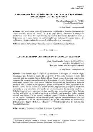 Página 94
ISSN: 19834-25X
A REPRESENTAÇÃO DAS VÁRIAS TEREZAS, NA OBRA DE JORGE AMADO:
TEREZA BATISTA CANSADA DE GUERRA
Maria Isnaia Lopes da Silva (UNEB)
Eugênia Mateus de Souza77
10- Jorge Amado e contemporaneidade
Resumo: Este trabalho tem como objetivo analisar a representação feminina na obra literária
Tereza Batista Cansada de Guerra, (1972) de Jorge Amado, verificando a invenção da
mulher nas várias faces de Tereza Batista, no decorrer do romance. Percebendo assim, a
importância de Tereza Batista na representação das mulheres brasileiras através dos
sofrimentos e luta por valores éticos, morais e independência na vida pessoal.
Palavras-chave: Representação feminina; Faces de Tereza Batista; Jorge Amado.
==== XVII EBEL ====
A REVOLTA FEMININA EM TERESA BATISTA CANSADA DE GUERRA
Maria Clara Carvalho Coimbra de Melo (UEMA)
Aline Josy Ferreira (UEMA)
Prof. Me. Iran de Jesus Rodrigues dos Passos
10- Jorge Amado e contemporaneidade
Resumo: Este trabalho tem o objetivo de apresentar a passagem da mulher, objeto
manipulado pelo homem, a sujeito de seu próprio destino. Esta passagem é muito bem
assumida pela personagem Teresa Batista (Jorge Amado), que, de menina precocemente
amadurecida, torna-se uma mulher valente e determinada. A revolta feminina, que é o ponto
chave deste trabalho, tem como meta a conquista da igualdade de direitos entre homens e
mulheres, isto é, garantir a participação da mulher na sociedade de forma equivalente à dos
homens. Tereza Batista encarna essa revolta feminina, negando uma condição de fragilidade,
recusando-se a ser um objeto e buscando sua autonomia dentro da sociedade brasileira. O
trabalho, em um primeiro momento, retrata a impotência do momento em que Teresa Batista é
vendida ao Capitão e é obrigada a ser objeto sexual dele, caracterizando a mulher antes de
adquirir seus direitos. Em um segundo momento, tem-se a descoberta. Depois de se libertar
do seu carrasco, descobrindo tanto a liberdade quanto o prazer, tem-se uma mulher com sede
de independência. E em um terceiro momento, em que há o movimento das prostitutas da
Bahia (a conhecida greve do Balaio Fechado), vê-se retratado a própria luta das mulheres pela
igualdade de direitos.
Palavras-chave: Feminismo; Igualdade; Liberdade; Fragilidade.
==== XVII EBEL ====
77
Professora da disciplina Estudos da Produção Literária Baiana do VII semestre turma de Letras com
Habilitação em Língua Portuguesa e Literatura – Licenciatura. UNEB campus XIV.
 