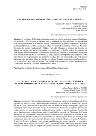 Página 95
ISSN: 19834-25X
A REALIDADE DO ENSINO DA LÍNGUA INGLESA NA ESCOLA PÚBLICA
Ivani da Silva Santos (UNEB Campus V)
Jeane dos Santos
Juscineide de Jesus Nascimento
Marla do Vale
11- Estágio Supervisionado e Formação de professores
Resumo: O professor de Língua estrangeira na escola pública encontra muitas dificuldades
em ensiná-la, a falta de material didático, que as entidades não disponibilizam em quantidades
suficientes para atender ao número de alunos. Como também a falta de empenho da parte dos
alunos em aprender o idioma. Assim, este artigo foi realizado a partir da observação das aulas
de inglês do ensino Fundamental e Médio. Nele são relatadas as práticas da docente em
relação ao ensino da língua estrangeira, em particular o inglês. Além de ressaltar as
dificuldades apresentadas pelos estudantes na aquisição da língua e as dificuldades destacadas
pela educadora em ensiná-la. No entanto, a língua inglesa desempenha uma função de suma
importância no preenchimento do currículo escolar, deve ser ministrada com proficiência
adequada, para que dessa forma se obtenha o resultado desejado pelos alunos e pelo professor.
Por conseguinte, deve estar de acordo com os objetivos norteadores dos PCNs (Parâmetros
Curriculares Nacionais) e as Leis de Diretrizes e Bases.
Palavras-chave: Inglês; Professor; Aluno; Dificuldades; Importância.
==== XVII EBEL ====
A AULA DE LÍNGUA PORTUGUESA ENTRE O ENSINO TRADICIONAL E
OUTRAS ABORDAGENS DE ENSINO: ESCRITA, ORALIDADE E GRAMÁTICA
Jobson Soares da Silva (UEPB)
Robson Silva Ribeiro (UEPB)
Francisco Camilo Pereira Neto (UEPB)
11- Estágio Supervisionado e Formação de professores
Resumo: Apesar dos vários estudos afirmarem o fracasso do ensino tradicional que privilegia
a gramática, a escrita, uma visão homogênea da língua e a reprodução, e a decoreba. Apesar
dos PCN’s que orientam novas possibilidades de ensino de Língua Portuguesa, apesar da
tecnologia dentro e fora da escola promover a informação. Com tudo isso muitos professores
ainda insistem em usar do método tradicional acima citado. O que pretendemos mostrar são
novas abordagens de ensino visando a escrita, oralidade e a gramática. No ensino de Língua
portuguesa, os professores e suas abordagens precisam sofrer mudanças no sentido de que
possam sofrer influencias de novos mecanismos de aprendizagens. Para que aconteça uma
participação maior dos alunos em sala de aula precisa partir de três eixos na visão de Antunes.
A escrita, leitura, oralidade, com novas modalidades de como trabalhar a gramatica.
Buscaremos apoio teórico em Geraldi (2003) e Antunes (2006). Objetivamos novos métodos
inovando no ensino de LP a propor com gêneros textuais facilitar a aprendizagem do aluno.
 