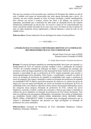 Página 96
ISSN: 19834-25X
Para que isso aconteça se faz necessário que o professor de Português não enfatize na sala de
aula o trabalho com regras de memorização que serão apenas decoradas para a prova. Ao
contrário, um novo ensino, pautado no texto, na leitura, produção e análise metalinguística
deve oferecer aos jovens e crianças, através das letras e do diálogo, um universo de
esperanças, percebendo que a construção do saber pode ser alcançada através das relações
interpessoais estabelecidas na sala de aula. Ao escrever o aluno irá ver contextualização nos
textos, encontrará sentidos deixando de ser uma coisa vazia. Na leitura ele não irá apenas ler
mais vai saber interpretar, buscar significações a elaborar hipóteses e acima de tudo ser um
cidadão crítico.
Palavras-chave: Ensino tradicional; Novas abordagens de ensino; Escolas públicas.
==== XVII EBEL ====
A INSERÇÃO DAS CULTURAS E IDENTIDADES HISPÂNICAS NA FORMAÇÃO
DOS PROFESSORES DE E/LE NOS CURSOS DE EAD
Ricardo Paulo Costa dos Anjos (UNEB)
Ricardo Gustavo Fernández (UNEB)
11- Estágio Supervisionado e Formação de professores
Resumo: O contexto da língua espanhola na contemporaneidade, bem como sua expansão e o
fortalecimento do E/LE no contexto nacional, estadual e local, a publicação da resolução
173/2011 do Conselho Estadual de Educação da Bahia e a publicação da resolução que
normatiza a oferta da língua espanhola na rede municipal de Santo Antônio de Jesus na Bahia,
apontam a necessidade de que os professores de E/LE estejam preparados para assumir o
ensino/aprendizagem dessa disciplina. Desta forma, e considerando o aumento na oferta de
cursos de formação de professores de espanhol na modalidade EaD, surgiu o problema de
nossa investigação: Que espaço é destinado à cultura na formação dos professores de espanhol
na modalidade EAD? O objetivo geral dessa pesquisa foi observar se a cultura dos povos de
língua alvo tem um espaço privilegiado nos cursos de formação de professores de E/LE na
modalidade EaD e seus objetivos específicos foram realizar uma pesquisa bibliográfica acerca
das categorias dessa pesquisa (formação de professores de E/LE, culturas dos povos
hispânicos, currículo) e realizar a análise dos currículos e observar que espaço é destinado às
culturas dos povos hispânicos na formação de professores de E/LE dessas instituições. Para
tanto nos utilizamos de uma pesquisa bibliográfica e documental. Esse estudo se fundamentou
em ALMEIDA FILHO (2007), GIOLO (2009), MARIANO (2010), MENDES (2008),
MOTA (2004) e PARAQUETT (2009). O resultado dessa investigação demonstrou que as
culturas e identidades hispânicas não possuem um lugar privilegiado na formação de
professores nos cursos analisados.
Palavras-chave: Formação de Professores de E/LE; Identidades Hispânicas; Culturas
Hispânicas; Educação a distância.
==== XVII EBEL ====
 