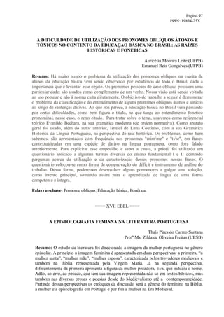Página 97
ISSN: 19834-25X
A DIFICULDADE DE UTILIZAÇÃO DOS PRONOMES OBLÍQUOS ÁTONOS E
TÔNICOS NO CONTEXTO DA EDUCAÇÃO BÁSICA NO BRASIL: AS RAÍZES
HISTÓRICAS E FONÉTICAS
Auricélia Moreira Leite (UFPB)
Emanuel Reis Gonçalves (UFPB)
Resumo: Há muito tempo o problema da utilização dos pronomes oblíquos na escrita de
alunos da educação básica vem sendo observado por estudiosos de todo o Brasil, dada a
importância que é levantar esse objeto. Os pronomes pessoais do caso oblíquo possuem uma
particularidade: são usados como complemento de um verbo. Nossa visão está sendo voltada
ao uso popular e não à norma culta diretamente. O objetivo do trabalho a seguir é demonstrar
o problema da classificação e do entendimento de alguns pronomes oblíquos átonos e tônicos
ao longo de sentenças dativas. Ao que nos parece, a educação básica no Brasil vem passando
por certas dificuldades, como bem figura o título, no que tange ao entendimento fonético
pronominal, nesse caso, o retro citado. Para tratar sobre o tema, usaremos como referencial
teórico Evanildo Bechara, na sua gramática moderna (de ordem normativa). Como aparato
geral foi usado, além do autor anterior, Ismael de Lima Coutinho, com a sua Gramática
Histórica da Língua Portuguesa, na perspectiva de raiz histórica. Os problemas, como bem
sabemos, são apresentados com frequência nos pronomes "mim/me" e "ti/te", em frases
contextualizadas em uma espécie de dativo na língua portuguesa, como fora falado
anteriormente. Para explicitar esse empecilho e saber a causa, a priori, foi utilizado um
questionário aplicado a algumas turmas diversas do ensino fundamental I e II contendo
perguntas acerca da utilização e da caracterização desses pronomes nessas frases. O
questionário colocou-se como forma de comprovação do déficit e instrumento de análise do
trabalho. Dessa forma, poderemos desenvolver alguns pormenores e galgar uma solução,
como intento principal, somando assim para o aprendizado de língua de uma forma
competente e íntegra.
Palavras-chave: Pronome oblíquo; Educação básica; Fonética.
==== XVII EBEL ====
A EPISTOLOGRAFIA FEMINNA NA LITERATURA PORTUGUESA
Thaís Pires do Carmo Santana
Profª Ms. Zilda de Oliveira Freitas (UESB)
Resumo: O estudo da literatura foi direcionado a imagem da mulher portuguesa no gênero
epistolar. A princípio a imagem feminina é apresentada em duas perspectivas: a primeira, “a
mulher santa”, “mulher mãe”, “mulher esposa”, caracterizada pelos trovadores medievais e
também na Bíblia representada pela Virgem Maria. Já na segunda perspectiva,
diferentemente da primeira apresenta a figura da mulher pecadora, Eva, que induziu o home,
Adão, ao erro, ao pecado, que tem sua imagem representada não só em textos bíblicos, mas
também nas diversas prosas e poesias desde do Medievalismo até a contemporaneidade.
Partindo dessas perspectivas os enfoques da discussão será a gênese do feminino na Bíblia,
a mulher e a epistolografia em Portugal e por fim a mulher na Era Medieval.
 
