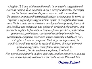 «Pagina 12 è una miniatura di mondo in un angolo suggestivo nel
cuore di Verona. È un salottino in cui ti accoglie Roberta, che veglia
sui libri come creature da preservare, accudire, coccolare.
Un discreto tintinnare di campanelli leggeri accompagna la porta di
ingresso e segna il passaggio ad uno spazio di rarefatta atmosfera
dove l’odore della carta stampata avvolge chi assapora il piacere di
uno scaffale che conquista, una quarta di copertina che cattura, una
storia che rapisce la fantasia. Il tempo si ferma perché lì puoi restare
quanto vuoi, puoi anche scendere al raccolto piano inferiore,
accomodarti, sfogliare, osservare, anche curiosare e basta, se vuoi.
A Pagina 12 non si comprano libri, si gusta la passione, la
condivisione di una scelta, la scelta di Roberta che ogni giorno è
pronta a suggerire, consigliare, dialogare con te.
Roberta, libraia paziente e sapiente, è un’amica.
Non potrei immaginarla in altro ambiente, in altro contesto se non nel
suo mondo bonsai, così ricco, così caldo, la sua PAGINA 12».
Orietta Salemi
 