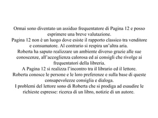 Ormai sono diventato un assiduo frequentatore di Pagina 12 e posso
esprimere una breve valutazione.
Pagina 12 non è un luogo dove esiste il rapporto classico tra venditore
e consumatore. Al contrario si respira un’altra aria.
Roberta ha saputo realizzare un ambiente diverso grazie alle sue
conoscenze, all’accoglienza calorosa ed ai consigli che rivolge ai
frequentatori della libreria.
A Pagina 12 si realizza l’incontro tra il librario ed il lettore.
Roberta conosce le persone e le loro preferenze e sulla base di queste
consapevolezze consiglia e dialoga.
I problemi del lettore sono di Roberta che si prodiga ad esaudire le
richieste espresse: ricerca di un libro, notizie di un autore.
 