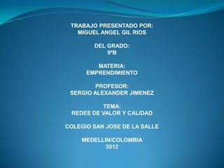 TRABAJO PRESENTADO POR:
   MIGUEL ANGEL GIL RIOS

        DEL GRADO:
            9ºB

         MATERIA:
      EMPRENDIMIENTO

         PROFESOR:
 SERGIO ALEXANDER JIMENEZ

          TEMA:
 REDES DE VALOR Y CALIDAD

COLEGIO SAN JOSE DE LA SALLE

    MEDELLIN/COLOMBIA
           2012
 