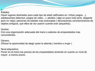 4.
Edades:
Hacer lugares diseñados para cada tipo de edad calificados en: niños( juegos…),
adolescentes (televisor, juegos de video…), adultos ( algo un poco mas serio, elegante
pero no viejo), personas de edades mas avanzadas ( decoraciones conmemorativas de
objetos antiguos, que ellos tal vez usaron cuando eran pequeños).

Gustos:
Con una organización adecuada del menú o sabores de emparedados mas
concordantes.

Genero:
Ofrecer la oportunidad de elegir quien lo atienda ( hombre o mujer )

Nivel adquisitivo:
Poner en el menú los precios de los emparedados teniendo en cuenta un nivel de
mayor a menos precio.
 