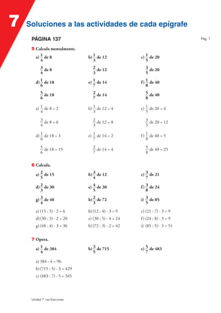 7   Soluciones a las actividades de cada epígrafe
     PÁGINA 137                                                                Pág. 1


     5 Calcula mentalmente.
       a) 1 de 8                 b) 1 de 12             c) 1 de 20
          4                         3                      5
           3 de 8                   2 de 12                3 de 20
           4                        3                      5

        d) 1 de 18               e) 1 de 14             f ) 1 de 40
           6                        7                       8
           5 de 18                  2 de 14                5 de 40
           6                        7                      8

        a) 1 de 8 = 2            b) 1 de 12 = 4         c) 1 de 20 = 4
           4                        3                      5
           3 de 8 = 6               2 de 12 = 8            3 de 20 = 12
           4                        3                      5

        d) 1 de 18 = 3           e) 1 de 14 = 2         f ) 1 de 40 = 5
           6                        7                       8
           5 de 18 = 15             2 de 14 = 4            5 de 40 = 25
           6                        7                      8

     6 Calcula.

        a) 2 de 15               b) 3 de 12             c) 3 de 21
           5                        4                      7

        d) 2 de 30               e) 4 de 30             f ) 3 de 24
           3                        5                       8

        g) 3 de 48               h) 2 de 72             i) 3 de 85
           4                        3                      5
        a) (15 : 5) · 2 = 6      b) (12 : 4) · 3 = 9    c) (21 : 7) · 3 = 9
        d) (30 : 3) · 2 = 20     e) (30 : 5) · 4 = 24   f ) (24 : 8) · 3 = 9
        g) (48 : 4) · 3 = 36     h) (72 : 3) · 2 = 42   i) (85 : 5) · 3 = 51


     7 Opera.

        a) 1 de 384              b) 3 de 715            c) 5 de 483
           4                        5                      7

        a) 384 : 4 = 96
        b) (715 : 5) · 3 = 429
        c) (483 : 7) · 5 = 345




     Unidad 7. Las fracciones
 