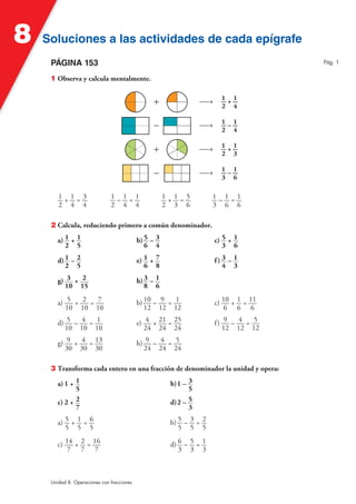 8   Soluciones a las actividades de cada epígrafe
     PÁGINA 153                                                                          Pág. 1


     1 Observa y calcula mentalmente.

                                                                          1 1
                                                                   Ä8     —+—
                                                                          2 4

                                                                          1 1
                                                                   Ä8     —–—
                                                                          2 4

                                                                          1 1
                                                                   Ä8     —+—
                                                                          2 3

                                                                          1 1
                                                                   Ä8     —–—
                                                                          3 6

        1+1=3                  1–1=1                   1+1=5           1–1=1
        2 4 4                  2 4 4                   2 3 6           3 6 6

     2 Calcula, reduciendo primero a común denominador.

        a) 1 + 1                            b) 5 – 3                    c) 5 + 1
           2 5                                 6 4                         3 6

        d) 1 – 2                            e) 1 + 7                    f) 3 – 1
           2 5                                 6 8                         4 3

        g) 3 + 2                            h) 3 – 1
          10 15                                8 6

        a) 5 + 2 = 7                        b) 10 – 9 = 1               c) 10 + 1 = 11
           10 10 10                            12 12 12                     6 6 6

        d) 5 – 4 = 1                        e) 4 + 21 = 25              f) 9 – 4 = 5
          10 10 10                             24 24 24                    12 12 12

        g) 9 + 4 = 13                       h) 9 – 4 = 5
          30 30 30                            24 24 24

     3 Transforma cada entero en una fracción de denominador la unidad y opera:

        a) 1 + 1                                        b) 1 – 3
               5                                               5
        c) 2 + 2                                        d) 2 – 5
               7                                               3

        a) 5 + 1 = 6                                    b) 5 – 3 = 2
           5 5 5                                           5 5 5

        c) 14 + 2 = 16                                  d) 6 – 5 = 1
            7 7 7                                          3 3 3



     Unidad 8. Operaciones con fracciones
 