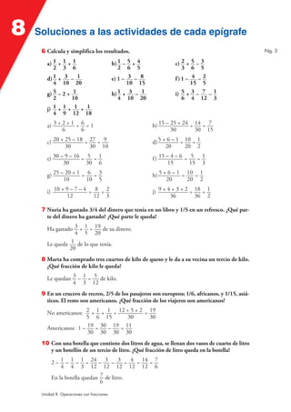 8   Soluciones a las actividades de cada epígrafe
     6 Calcula y simplifica los resultados.                                                        Pág. 3

        a) 1   +1+1                         b) 1 – 5 + 4             c) 2 + 5 – 3
           2     3 6                           2 6 5                    3 6 5
        d) 1   + 3 – 1                      e) 1 – 3 – 8             f)1 – 4 – 2
           4     10 20                             10 15                   15 5
        g) 5   –2+ 1                        h) 1 + 3 – 1             i) 5 + 3 – 7 – 1
           2       10                          4 10 20                  6 4 12 3
        j) 1   +1+ 1 + 1
           4     9 12 18

        a) 3 + 2 + 1 = 6 = 1                               b) 15 – 25 + 24 = 14 = 7
               6       6                                           30        30 15

        c) 20 + 25 – 18 = 27 = 9                           d) 5 + 6 – 1 = 10 = 1
                30        30 10                                  20       20 2

        e) 30 – 9 – 16 = 5 = 1                             f ) 15 – 4 – 6 = 5 = 1
               30        30 6                                      15       15 3

        g) 25 – 20 + 1 = 6 = 3                             h) 5 + 6 – 1 = 10 = 1
               10        10 5                                    20       20 2

        i) 10 + 9 – 7 – 4 = 8 = 2                          j) 9 + 4 + 3 + 2 = 18 = 1
                 12         12 3                                   36         36 2

     7 Nuria ha gastado 3/4 del dinero que tenía en un libro y 1/5 en un refresco. ¿Qué par-
       te del dinero ha gastado? ¿Qué parte le queda?

        Ha gastado 3 + 1 = 19 de su dinero.
                   4 5 20
        Le queda 1 de lo que tenía.
                 20
     8 Marta ha comprado tres cuartos de kilo de queso y le da a su vecina un tercio de kilo.
       ¿Qué fracción de kilo le queda?

        Le quedan 3 – 1 = 5 de kilo.
                  4 3 12
     9 En un crucero de recreo, 2/5 de los pasajeros son europeos; 1/6, africanos, y 1/15, asiá-
       ticos. El resto son americanos. ¿Qué fracción de los viajeros son americanos?

        No americanos: 2 + 1 + 1 = 12 + 5 + 2 = 19
                       5 6 15           30      30
        Americanos: 1 – 19 = 30 – 19 = 11
                        30 30 30 30
     10 Con una botella que contiene dos litros de agua, se llenan dos vasos de cuarto de litro
        y un botellín de un tercio de litro. ¿Qué fracción de litro queda en la botella?

          2 – 1 – 1 – 1 = 24 – 3 – 3 – 4 = 14 = 7
              4 4 3 12 12 12 12 12 6
          En la botella quedan 7 de litro.
                               6

     Unidad 8. Operaciones con fracciones
 