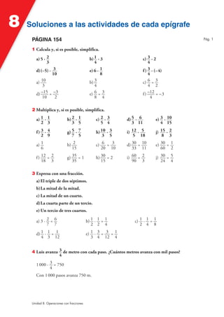 8   Soluciones a las actividades de cada epígrafe
     PÁGINA 154                                                                              Pág. 1


     1 Calcula y, si es posible, simplifica.

        a) 5 · 2                              b) 1 · 3                    c) 3 · 2
               3                                 4                            4
        d) (–5) · 3                           e) 6 · 1                    f ) 3 · (–4)
                  10                                 8                        4
        a) 10                                 b) 3                        c) 6 = 3
            3                                    4                            4 2
        d) –15 = –3                           e) 6 = 3                    f ) –12 = –3
            10     2                             8 4                           4

     2 Multiplica y, si es posible, simplifica.

        a) 1 · 1             b) 2 · 1            c) 2 · 3      d) 5 · 6          e) 3 · 10
           2 3                  3 5                 5 4           3 11              4 15

        f) 3 · 4             g) 5 · 7            h) 10 · 3     i) 12 · 5         j) 15 · 2
           2 9                  7 5                  3 5           5 18              8 3

        a) 1                 b) 2                c) 6 = 3      d) 30 = 10        e) 30 = 1
           6                   15                   20 10         33 11             60 2

        f ) 12 = 2           g) 35 = 1           h) 30 = 2     i) 60 = 2         j) 30 = 5
            18 3                35                  15            90 3              24 4

     3 Expresa con una fracción.
        a) El triple de dos séptimos.
        b) La mitad de la mitad.
        c) La mitad de un cuarto.
        d) La cuarta parte de un tercio.
        e) Un tercio de tres cuartos.

        a) 3 · 2 = 6                        b) 1 · 1 = 1           c) 1 · 1 = 1
               7 7                             2 2 4                  2 4 8

        d) 1 · 1 = 1                        e) 1 · 3 = 3 = 1
           4 3 12                              3 4 12 4


     4 Luis avanza 3 de metro con cada paso. ¿Cuántos metros avanza con mil pasos?
                   4

        1 000 · 3 = 750
                4
        Con 1 000 pasos avanza 750 m.




     Unidad 8. Operaciones con fracciones
 