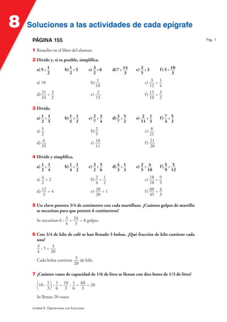8   Soluciones a las actividades de cada epígrafe
     PÁGINA 155                                                                                   Pág. 1


     1 Resuelto en el libro del alumno.

     2 Divide y, si es posible, simplifica.

        a) 5 : 1           b) 1 : 5         c) 3 : 6     d) 7 : 14   e) 2 : 3        f ) 5 : 10
               2              2                2                 3      5                     3

        a) 10                                b) 1                         c) 3 =     1
                                               10                             12     4
        d) 21 = 3                            e) 2                         f ) 15 =   3
           24 2                                 15                            10     2

     3 Divide.

        a) 1 : 1           b) 1 : 1         c) 2 : 3     d) 3 : 5    e) 2 : 1        f) 7 : 5
           2 5                5 2              7 4          7 2        11 5             4 3

        a) 5                                 b) 2                         c) 8
           2                                    5                             21
        d) 6                                 e) 10                        f ) 21
           35                                   11                            20

     4 Divide y simplifica.

        a) 1 : 1           b) 1 : 1         c) 3 : 5     d) 4 : 1    e) 2 : 4        f) 5 : 5
           2 4                4 2              2 6          3 3         5 10            9 12

        a) 4 = 2                             b) 2 = 1                     c) 18 =    9
           2                                    4 2                           10     5
        d) 12 = 4                            e) 20 = 1                    f ) 60 =   4
            3                                   20                            45     3

     5 Un clavo penetra 3/4 de centímetro con cada martillazo. ¿Cuántos golpes de martillo
       se necesitan para que penetre 6 centímetros?

        Se necesitan 6 : 3 = 24 = 8 golpes.
                         4    3

     6 Con 3/4 de kilo de café se han llenado 5 bolsas. ¿Qué fracción de kilo contiene cada
       una?
       3 :5= 3
       4      20
       Cada bolsa contiene 3 de kilo.
                           20

     7 ¿Cuántos vasos de capacidad de 1/6 de litro se llenan con diez botes de 1/3 de litro?

        (10 · 1 ) : 1 = 10 : 1 = 60 = 20
              3 6 3 6             3
        Se llenan 20 vasos.

     Unidad 8. Operaciones con fracciones
 