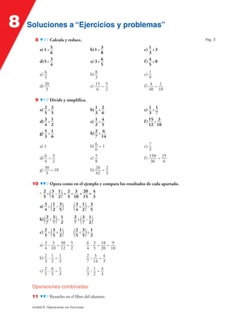 8   Soluciones a “Ejercicios y problemas”
       8           Calcula y reduce.                                                     Pág. 3

           a) 1 : 5                          b) 1 : 3              c) 1 : 3
                  6                                 8                 3
           d) 5 : 3                          e) 3 : 6              f) 4 : 8
                  4                                 5                 5

           a) 6                              b) 8                  c) 1
              5                                 3                     9
           d) 20                             e) 15 = 5             f) 4 = 1
               3                                 6 2                  40 10

       9           Divide y simplifica.

           a) 2   :2                         b) 1   :2             c) 1 : 1
              5    5                            3     6                3 7
           d) 3   :1                         e) 1   :4             f ) 15 : 3
              4    2                            2     5                12 10
           g) 5   :1                         h) 2   : 6
              3    6                            7    14

           a) 1                              b) 6 = 1              c) 7
                                                6                      3
           d) 6 = 3                          e) 5                  f ) 150 = 25
              4 2                               8                       36    6
           g) 30 = 10                        h) 28 = 2
               3                                42 3

     10            Opera como en el ejemplo y compara los resultados de cada apartado.

             5 5 2( )
           • 2 : 3 · 1 = 2 : 3 = 20 = 4
                         5 10 15 3

           a) 3 : ( 1 · 3 ) (3 : 1) · 3
              4 2 5          4 2 5

           b) ( 2 : 3 ) · 1
                            7 (7 2)
                            2: 3·1
                7 7 2

           c) 2 : ( 3 : 1 ) (2 : 3) : 1
              5 5 2          5 5 2

           a) 3 : 3 = 30 = 5                6 · 3 = 18 = 9
              4 10 12 2                     4 5 20 10

           b) 2 · 1 = 1                     2: 3 =4
              3 2 3                         7 14 3

           c) 2 : 6 = 1                     2:1=4
              5 5 3                         3 2 3

     Operaciones combinadas
     11            Resuelto en el libro del alumno.

     Unidad 8. Operaciones con fracciones
 