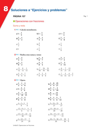 8   Soluciones a “Ejercicios y problemas”
     PÁGINA 157                                                                             Pág. 1


     ■ Operaciones con fracciones
     Suma y resta
       1          Calcula mentalmente.

           a) 1 – 1                         b) 1 – 1                     c) 1 – 3
                  2                                4                            4
           d) 1 + 1                         e) 3 – 1                     f) 1 – 1
              2 2                              4 2                          4 8

           a) 1                             b) 3                         c) 1
              2                                4                            4
           d) 1                             e) 1                         f) 1
                                               4                            8

       2          Realiza estas sumas y restas:

           a) 3 – 2                         b) 1 + 3                     c) 2 + 1
              4 3                              8 7                          7 3
           d) 3 + 1                         e) 5 – 1                     f) 1 – 3
              8 2                              8 4                          2 14

           a) 9 – 8 = 1                     b) 7 + 24 = 31               c) 6 + 7 = 13
              12 12 12                        56 56 56                      21 21 21

           d) 3 + 4 = 7                     e) 5 – 2 = 3                 f) 7 – 3 = 4 = 2
              8 8 8                            8 8 8                       14 14 14 7

       3          Opera.

           a) 1 – 1 + 3                                    b) 1   + 8 – 25
              2 4 8                                           3     9 27
           c) 2 – 3 + 1                                    d) 3   –7+ 3
                  2 6                                         4     5 10
           e) 2 + 7 – 11                                   f) 8   – 1 + 13
              5 10 15                                         5         15
           g) 1 + 3 – 5                                    h) 5   +1–5+ 7
              6 4 8                                           9     4 6 12

           a) 4 – 2 + 3 = 5                                b) 9 + 24 – 25 = 8
                  8       8                                        27       27

           c) 12 – 9 + 1 = 4 = 2                           d) 15 – 28 + 6 = –7
                  6        6 3                                    20        20

           e) 12 + 21 – 22 = 11                            f ) 24 – 15 + 13 = 22
                   30        30                                     15        15

           g) 4 + 18 – 15 = 7                              h) 20 + 9 – 30 + 21 = 20 = 5
                   24       24                                       36          36 9

     Unidad 8. Operaciones con fracciones
 
