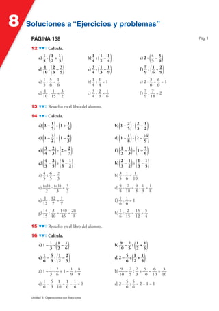 8   Soluciones a “Ejercicios y problemas”
     PÁGINA 158                                                                                       Pág. 1


     12          Calcula.

          a) 1 ·
             5   (1 + 1)
                  2 3                               (
                                            b) 1 : 1 – 1
                                               4 2 4        )                                ( )
                                                                                   c) 2 · 4 – 5
                                                                                          3 6
          d) 1 :
             10   (2 – 3)
                   3 5                              (
                                            e) 3 · 1 – 1
                                               4 3 9        )                                 ( )
                                                                                   f) 7 : 1 + 2
                                                                                      9 6 9

          a) 1 · 5 = 1                      b) 1   : 1 =1                          c) 2 · 3 = 6 = 1
             5 6 6                             4     4                                    6 6
          d) 1 : 1 = 3                      e) 3   ·2=1                            f) 7 : 7 = 2
             10 15 2                           4     9 6                              9 18

     13          Resuelto en el libro del alumno.

     14          Calcula.

             ( )( )
          a) 1 – 1 : 1 + 1
                 5       5                                          ( )( )
                                                                b) 1 – 2 · 2 – 1
                                                                       5   3 2

          c) (1 – 3 ) : (1 – 4 )                                d) (1 + 1 ) · (2 – 16)
                  2           3                                          8           9

          e) ( 3 – 2 ) · (2 – 2 )                               f ) ( 1 – 1 ) · (1 – 5 )
               4 3            7                                       2 3            6

          g) ( 4 – 2 ) : ( 4 – 1 )                              h) ( 2 – 1 ) : ( 1 – 1 )
               3 5         5 2                                        3 2        3 5

          a) 4 : 6 = 2                                          b) 3 · 1 = 1
             5 5 3                                                 5 6 10

          c) (–1) : (–1) = 3                                    d) 9 · 2 = 9 · 1 = 1
               2      3    2                                       8 18 8 9 8

          e) 1 · 12 = 1                                         f) 1 : 1 = 1
             12 7 7                                                6 6

          g) 14 : 3 = 140 = 28                                  h) 1 : 2 = 15 = 5
             15 10 45        9                                     6 15 12 4

     15          Resuelto en el libro del alumno.

     16          Calcula.

                    ( )
          a) 1 – 1 · 1 – 1
                 3 2 6                                                         (
                                                                b) 9 – 2 : 1 + 1
                                                                  10 5 2 6               )
          c) 1 – 5 · ( 1 – 2 )                                             (
                                                                d) 2 – 5 : 1 + 1     )
             6 3 2 5                                                   6 2 3

          a) 1 – 1 · 2 = 1 – 1 = 8                              b) 9 – 2 : 2 = 9 – 6 = 3
                 3 6         9 9                                  10 5 3 10 10 10

          c) 1 – 5 · 1 = 1 – 1 = 0                              d) 2 – 5 : 5 = 2 – 1 = 1
             6 3 10 6 6                                                6 6

     Unidad 8. Operaciones con fracciones
 