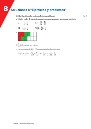 8   Soluciones a “Ejercicios y problemas”
          b) ¿Qué fracción de las canicas de la bolsa son blancas?                             Pág. 3

          c) ¿Cuál o cuáles de las siguientes expresiones responden a la pregunta anterior?:

               I. 1 – 1 + 1
                      4 3                          (
                                            II. 1 – 1 + 1
                                                    4 3     )
               III. 1 – 1 – 1
                        4 3                    ( )
                                            IV. 1 – 1 – 1
                                                    4   3
          a)




          b) 5 de las canicas son blancas.
            12
          c) Las expresiones II, III y IV, que tienen todas el mismo valor.

                  (        )        (          )
               1 – 1 + 1 = 1 – 3 + 4 = 1 – 7 = 12 – 7 = 5
                   4 3         12 12       12 12 12 12




     Unidad 8. Operaciones con fracciones
 