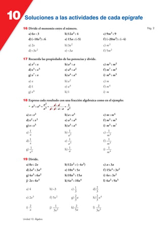 Soluciones a las actividades de cada epígrafeSoluciones a las actividades de cada epígrafe10
Unidad 10. Álgebra
16 Divide el monomio entre el número.
a) 6x : 3 b)12a2 : 4 c) 9m3 : 9
d)(–18x2) : 6 e) 15a : (–5) f)(–20m2) : (–4)
a) 2x b)3a2 c) m3
d)–3x2 e) –3a f) 5m2
17 Recuerda las propiedades de las potencias y divide.
a) x2 : x b)a3 : a c) m3 : m2
d)x5 : x5 e) a6 : a2 f)m7 : m3
g)x7 : x h)a4 : a4 i) m6 : m5
a) x b)a2 c) m
d)1 e) a4 f) m4
g) x6 h)1 i) m
18 Expresa cada resultado con una fracción algebraica como en el ejemplo:
• a2 : a4 =
a2
a4 = a · a
a · a · a · a
= 1
a2
a) x : x2 b)a : a3 c) m : m4
d)x2 : x3 e) a3 : a6 f)m2 : m5
g)x : x5 h)a3 : a4 i) m3 : m7
a) 1
x
b) 1
a2
c) 1
m3
d) 1
x
e) 1
a3
f) 1
m3
g) 1
x4
h) 1
a
i) 1
m4
19 Divide.
a) 8x : 2x b)12x2 : (–4x2) c) a : 3a
d)2a2 : 3a2 e) 10x4 : 5x f)15x4 : 3x2
g)4a3 : 6a2 h)10a5 : 15a i) 6x : 3x2
j) 2x : 6x3 k)4a3 : 10a4 l) 6a2 : 9a5
a) 4 b)–3 c) 1
3
d) 2
3
e) 2x3 f) 5x2 g) 2
3
a h) 2
3
a4
i) 2
x
j) 1
3x2
k) 2
5a
l) 2
3a3
Pág. 2
 