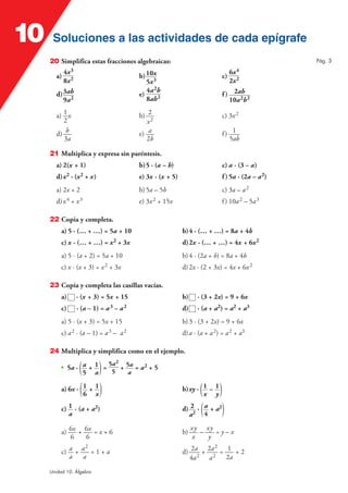 Soluciones a las actividades de cada epígrafeSoluciones a las actividades de cada epígrafe10
Unidad 10. Álgebra
20 Simplifica estas fracciones algebraicas:
a)
4x3
8x2 b)10x
5x3
c)
6x4
2x2
d)3ab
9a2
e)
4a2b
8ab2 f) 2ab
10a2b2
a) 1
2
x b) 2
x2
c) 3x2
d) b
3a
e) a
2b
f) 1
5ab
21 Multiplica y expresa sin paréntesis.
a) 2(x + 1) b)5 · (a – b) c) a · (3 – a)
d)x2 · (x2 + x) e) 3x · (x + 5) f)5a · (2a – a2)
a) 2x + 2 b)5a – 5b c) 3a – a2
d)x4 + x3 e) 3x2 + 15x f) 10a2 – 5a3
22 Copia y completa.
a) 5 · (… + …) = 5a + 10 b)4 · (… + …) = 8a + 4b
c) x · (… + …) = x2 + 3x d)2x · (… + …) = 4x + 6x2
a) 5 · (a + 2) = 5a + 10 b)4 · (2a + b) = 8a + 4b
c) x · (x + 3) = x2 + 3x d)2x · (2 + 3x) = 4x + 6x2
23 Copia y completa las casillas vacías.
a) · (x + 3) = 5x + 15 b) · (3 + 2x) = 9 + 6x
c) · (a – 1) = a3 – a2 d) · (a + a2) = a2 + a3
a) 5 · (x + 3) = 5x + 15 b)3 · (3 + 2x) = 9 + 6x
c) a2 · (a – 1) = a3 – a2 d)a · (a + a2) = a2 + a3
24 Multiplica y simplifica como en el ejemplo.
• 5a · (a
5
+ 1
a)=
5a2
5
+ 5a
a
= a2 + 5
a) 6x · (1
6
+ 1
x) b)xy · (1
x
– 1
y)
c) 1
a
· (a + a2) d) 2
a2
· (a
4
+ a2
)
a) 6x
6
+ 6x
6
= x + 6 b)
xy
x
–
xy
y
= y – x
c) a
a
+ a2
a
= 1 + a d) 2a
4a2
+ 2a2
a2
= 1
2a
+ 2
Pág. 3
 