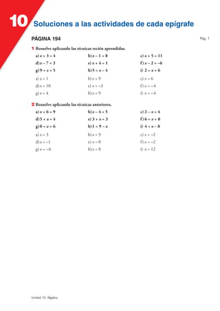 Soluciones a las actividades de cada epígrafeSoluciones a las actividades de cada epígrafe10
Unidad 10. Álgebra
PÁGINA 194
1 Resuelve aplicando las técnicas recién aprendidas.
a) x + 3 = 4 b)x – 1 = 8 c) x + 5 = 11
d)x – 7 = 3 e) x + 4 = 1 f)x – 2 = –6
g)9 = x + 5 h)5 = x – 4 i) 2 = x + 6
a) x = 1 b)x = 9 c) x = 6
d)x = 10 e) x = –3 f) x = –4
g) x = 4 h)x = 9 i) x = –4
2 Resuelve aplicando las técnicas anteriores.
a) x + 6 = 9 b)x – 4 = 5 c) 2 – x = 4
d)5 + x = 4 e) 3 + x = 3 f)6 = x + 8
g)0 = x + 6 h)1 = 9 – x i) 4 = x – 8
a) x = 3 b)x = 9 c) x = –2
d)x = –1 e) x = 0 f) x = –2
g) x = –6 h)x = 8 i) x = 12
Pág. 1
 