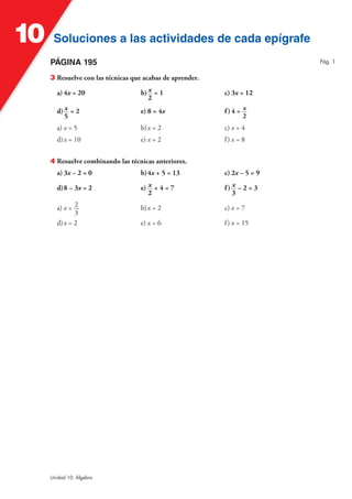 10    Soluciones a las actividades de cada epígrafe
     PÁGINA 195                                                            Pág. 1


     3 Resuelve con las técnicas que acabas de aprender.

       a) 4x = 20                   b) x = 1               c) 3x = 12
                                       2
       d) x = 2                     e) 8 = 4x              f)4 = x
          5                                                      2
       a) x = 5                     b) x = 2               c) x = 4
       d) x = 10                    e) x = 2               f) x = 8


     4 Resuelve combinando las técnicas anteriores.
       a) 3x – 2 = 0                b) 4x + 5 = 13         c) 2x – 5 = 9

       d) 8 – 3x = 2                e) x + 4 = 7           f) x – 2 = 3
                                       2                      3

       a) x = 2                     b) x = 2               c) x = 7
              3
       d) x = 2                     e) x = 6               f ) x = 15




     Unidad 10. Álgebra
 