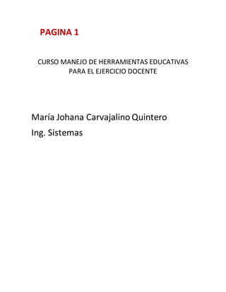 PAGINA 1
CURSO MANEJO DE HERRAMIENTAS EDUCATIVAS
PARA EL EJERCICIO DOCENTE
María Johana Carvajalino Quintero
Ing. Sistemas
 
