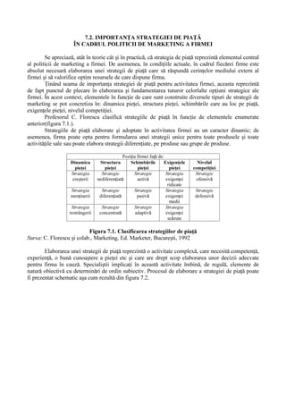 3ROLWLFD JOREDO                       GH PDUNHWLQJ D ILUPHL HVWH DOF WXLW              GLQWU

XQ QXP U GH SDWUX SROLWLFL GH ED]  úL DQXPH SROLWLFD GH SURGXV SROLWLFD GH SUH  SROLWLFD GH

GLVWULEX LH úL SROLWLFD SURPR LRQDO 

          6WUDWHJLD GH PDUNHWLQJ ± FRPSRQHQW                       D SROLWLFLL GH PDUNHWLQJ LQFOXGH PLMORDFHOH SH FDUH

ILUPD XUPHD]         V   OH XWLOL]H]H vQ YHGHUHD UHDOL] ULL RELHFWLYHORU GH SLD                       SH FDUH úL OHD SURSXV vQ

FRQFRUGDQ          FX FRRUGRQDWHOH JHQHUDOH DOH SROLWLFLL GH PDUNHWLQJ 6WUDWHJLD GH PDUNHWLQJ SRDWH IL

HODERUDW     vQ GLYHUVH PRPHQWH úL FX GLYHUVH RFD]LL vQ FD]XO ODQV ULL SH SLD                          D XQXL QRX SURGXV RGDW

FX    IXQGDPHQWDUHD         SURJUDPHORU          SODQXULORU       VDX     EXJHWHORU   ILUPHL    HWF   6SHFLDOLúWLL       UHFRPDQG

HODERUDUHD OD QLYHOXO ILUPHL D XQXL VHW GH VWUDWHJLL GH PDUNHWLQJ VHW FDUH V                          LQFOXG     úL VWUDWHJLL ³GH

UH]HUY ³ SH FDUH ILUPD V             OH SRDW     DSOLFD vQ VLWXD LLOH GH FUL]  vQ VLWXD LLOH QHSUHY ]XWH ÌQ IXQF LH GH

VHJPHQWXO F UXLD L VH DGUHVHD]  VWUDWHJLD GH PDUNHWLQJ SRDWH vPEU FD IRUPH FRQFUHWH VWUDWHJLH GH

SLD     VWUDWHJLH GH SURGXV VWUDWHJLH SURPR LRQDO                 HWF

            ÌQ   JHQHUDO     R    VWUDWHJLH    GH   PDUNHWLQJ      HVWH    DOF WXLW   GLQ   XUP WRDUHOH       VWUDWHJLL   ³SDU LDOH³

VWUDWHJLD   GH     DF LXQH       VWUDWHJLD    UH]XOWDWHORU   úL   VWUDWHJLD    DQJDM ULL   6WUDWHJLD    GH    DF LXQH    VWDELOHúWH

SURGXVHOH VDX JDPD GH SURGXVH FDUH XUPHD]                      V    ILH SURGXVH vQ ILUP  QLYHOXO SUH XULORU SUDFWLFDWH OD

EHQHILFLDU UHJLXQHD úL UHVSHFWLY SLH HOH SH FDUH VH YD FRPHUFLDOL]D SURGXVXO FDQDOHOH GH GLVWULEX LH

XWLOL]DWH   HWF    6WUDWHJLD       UH]XOWDWHORU     PRWLYHD]       DF LXQLOH    ILUPHL   SULQ   DERUGDUHD       SULRULWDU    D    XQRU

GRPHQLL FXP DU IL XWLOLWDWHD VRFLDO                 D SURGXVHORU XWLOL]DUHD FRPSOHW            D FDSDFLW       LORU GH SURGXF LH

VDX D IRU HL GH PXQF  SULRULW                LOH WHKQLFH HWF 3ULQ VWUDWHJLD DQJDM ULL VH VWDELOHúWH FLQH FkQG úL XQGH

YD H[HFXWD DF LXQLOH FRQFUHWH FXSULQVH vQ VWUDWHJLD vQ FDX] 

          7DFWLFD GH PDUNHWLQJ UHDOL]HD]                WUDQVSXQHUHD HIHFWLY           vQ SUDFWLF    D VWUDWHJLLORU GH PDUNHWLQJ

DOH XQHL ILUPH 5HOD LD vQWUH VWUDWHJLD úL WDFWLFD GH PDUNHWLQJ HVWH GH OD vQWUHJ OD SDUWH
 