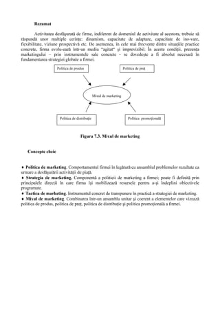 6WUDWHJLLOH GH SLD           HODERUDWH úL DGRSWDWH vQ DFWLYLWDWHD ILUPHL DX XQ FDUDFWHU GLQDPLF GH

DVHPHQHD ILUPD SRDWH RSWD SHQWUX IRUPXODUHD XQHL VWUDWHJLL XQLFH SHQWUX WRDWH SURGXVHOH úL WRDWH

DFWLYLW    LOH VDOH VDX SRDWH HODERUD VWUDWHJLL GLIHUHQ LDWH SH SURGXVH VDX JUXSH GH SURGXVH



                                                         3R]L LD ILUPHL ID      GH

                        'LQDPLFD          6WUXFWXUD          6FKLPE      ULOH      ([LJHQ HOH            1LYHOXO

                          SLH HL             SLH HL              SLH HL                SLH HL       FRPSHWL LHL

                         6WUDWHJLD         6WUDWHJLH           6WUDWHJLH              6WUDWHJLD      6WUDWHJLH

                         FUHúWHULL       QHGLIHUHQ LDW           DFWLY                H[LJHQ HL          RIHQVLY

                                                                                      ULGLFDWH

                         6WUDWHJLD         6WUDWHJLH           6WUDWHJLH              6WUDWHJLD      6WUDWHJLH

                        PHQ LQHULL        GLIHUHQ LDW            SDVLY                H[LJHQ HL      GHIHQVLY

                                                                                       PHGLL

                         6WUDWHJLD         6WUDWHJLH           6WUDWHJLH              6WUDWHJLD

                        UHVWUkQJHULL      FRQFHQWUDW           DGDSWLY                H[LJHQ HL

                                                                                      VF ]XWH




                                     )LJXUD  ODVLILFDUHD VWUDWHJLLORU GH SLD

6XUVD  )ORUHVFX úL FRODE 0DUNHWLQJ (G 0DUNHWHU %XFXUHúWL 



          (ODERUDUHD XQHL VWUDWHJLL GH SLD               UHSUH]LQW       R DFWLYLWDWH FRPSOH[  FDUH QHFHVLW            FRPSHWHQ    

H[SHULHQ       R EXQ     FXQRDúWHUH D SLH HL HWF úL FDUH DUH GUHSW VFRS HODERUDUHD XQRU GHFL]LL DGHFYDWH

SHQWUX ILUPD vQ FDX]  6SHFLDOLúWLL LPSOLFD L vQ DFHDVW                          DFWLYLWDWH vPELQ  GH UHJXO  HOHPHQWH GH

QDWXU     RELHFWLY   FX GHWHUPLQ UL GH RUGLQ VXELHFWLY 3URFHVXO GH HODERUDUH D VWUDWHJLHL GH SLD                               SRDWH

IL SUH]HQWDW VFKHPDWLF DúD FXP UH]XOW                 GLQ ILJXUD 
 