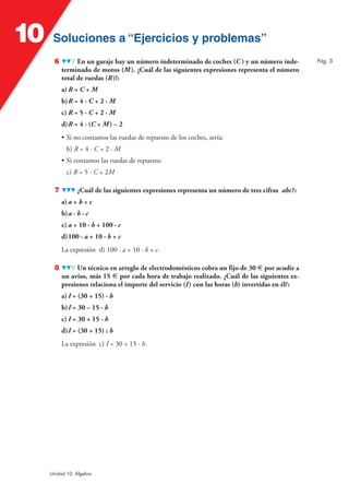 10    Soluciones a “Ejercicios y problemas”
       6         En un garaje hay un número indeterminado de coches (C ) y un número inde-         Pág. 3
           terminado de motos (M ). ¿Cuál de las siguientes expresiones representa el número
           total de ruedas (R )?:
           a) R = C + M
           b) R = 4 · C + 2 · M
           c) R = 5 · C + 2 · M
           d) R = 4 · (C + M ) – 2
           • Si no contamos las ruedas de repuesto de los coches, sería:
             b) R = 4 · C + 2 · M
           • Si contamos las ruedas de repuesto:
             c) R = 5 · C + 2M

       7          ¿Cuál de las siguientes expresiones representa un número de tres cifras abc?:
           a) a + b + c
           b) a · b · c
           c) a + 10 · b + 100 · c
           d) 100 · a + 10 · b + c
           La expresión d) 100 · a + 10 · b + c.

       8        Un técnico en arreglo de electrodomésticos cobra un fijo de 30 € por acudir a
           un aviso, más 15 € por cada hora de trabajo realizado. ¿Cuál de las siguientes ex-
           presiones relaciona el importe del servicio (I ) con las horas (h) invertidas en él?:
           a) I = (30 + 15) · h
           b) I = 30 – 15 · h
           c) I = 30 + 15 · h
           d) I = (30 + 15) : h
           La expresión c) I = 30 + 15 · h.




     Unidad 10. Álgebra
 