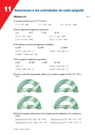 Soluciones a las actividades de cada epígrafeSoluciones a las actividades de cada epígrafe11
Unidad 11. Rectas y ángulos
PÁGINA 210
1 ¿Cuántos minutos son 5°? ¿Y 7°? ¿Y 18°?
5° = 5 · 60' = 300' 7° = 7 · 60' = 420' 18° = 18 · 60' = 1080'
2 Pasa a segundos las siguientes expresiones:
a) 3' b) 5' c) 10' d) 15'
a) 3' = 3 · 60'' = 180'' b)5' = 5 · 60'' = 300''
c) 10' = 10 · 60'' = 600'' d)15' = 15 · 60'' = 900''
3 Transforma en minutos las siguientes cantidades:
a) 120" b) 180" c) 3600"
a) 120'' = (120 : 60)' = 2' b)180'' = (180 : 60)' = 3'
c) 3600'' = (3600 : 60)' = 60'
4 Pasa a grados las siguientes expresiones:
a) 60' b) 180' c) 240' d) 120'
a) 60' = 1° b)180' = (180 : 60)° = 3°
c) 240' = (240 : 60)° = 4° d)120' = (120 : 60)° = 2°
5 Con la ayuda del transportador, dibuja en tu cuaderno ángulos de 40°, 55°, 110° y
175°.
90 80 70 60
50
40
302010
180170160150140
130
120 110100
0
90 80 70 60
50
40
302010
180170160150140
130
120 110100
0
90 80 70 60
50
40
302010
180170160150140
130
120 110100
0
90 80 70 60
50
40
302010
180170160150140
130
120 110100
0
40° 55°
110° 175°
6 Calcula el ángulo suplementario de los ángulos que has dibujado en la actividad an-
terior.
Suplementario de 40°: 180° – 40° = 140° Suplementario de 55°: 180° – 55° = 125°
Suplementario de 110°: 180° – 110° = 70° Suplementario de 175°: 180° – 175° = 5°
Pág. 1
 