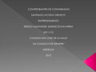COMPROBANTES DE CONTABILIDAD

     SANTIAGO ACOSTA OROZCO

          EMPRENDIMIENTO

SERGIO ALEXANDER JIMENEZ ECHAVARRIA

              05/11/12

    COLEGIO SAN JOSE DE LA SALLE

     “MI COLEGIO POR SIEMPRE”

             MEDELLIN

                2012
 
