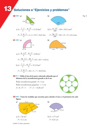 13    Soluciones a “Ejercicios y problemas”
     20                 a)                                           b)                                           Pág. 3
                                                9,9 km
                             3 km
                                                                                     120°
                                                                                                   m
                                                4 km                                         8m

                              2                                                   2
          a) A = 7 · 7 – π · 3 ≈ 17,43 km2                           b) A = π · 15 · 120 ≈ 235,5 mm2
                   2       4                                                 360

               P = 2 · π · 3 + 4 + 4 + 9,9 ≈ 22,61 km                     P = 2π · 15 · 120 + 15 + 15 ≈ 61,4 mm
                       4                                                       360

     21                 a)                                           b)
                                                                                             8,6 hm
                                                 1m

                             0,5 m                                           5 hm           7 hm

                        2       2
          a) A = π · 1,5 – π · 1 ≈ 0,98 m2
                     4       4

               P = 2π · 1,5 + 2π · 1 + 0,5 + 0,5 ≈ 4,92 m
                      4         4
                              2
          b) A = 7 · 5 + π · 5 ≈ 37,12 hm2
                   2       4

               P = 2 · π · 5 + 8,6 + 5 + 7 ≈ 28,45 hm
                       4

     22       Halla el área de la parte coloreada sabiendo que el
          diámetro de la circunferencia grande es de 6 cm.
          Radio circunferencia grande: R = 3 cm
          Radio circunferencias pequeñas: r = 1 cm
          A = π · 32 – 7 ·                    · 12 = 2 ≈ 6,28 cm2



     23         Toma las medidas que necesites para calcular el área y el perímetro de cada
          figura:
          a)                    3 cm                                 b)
                                                            1,6 cm
               1,7 cm




                                                       cm
                                                 1,5
                                     1,6 cm




                             60º                                                        1,8 cm
                                                 3,1 cm                     0,5 cm


          a) A = 7,8 cm2                                             b) A = 1,77 cm2
               P = 11,1 cm                                                P = 8,41 cm
     Unidad 13. Áreas y perímetros
 