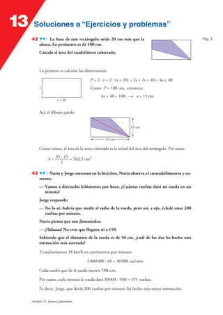 Soluciones a “Ejercicios y problemas”Soluciones a “Ejercicios y problemas”13
Unidad 13. Áreas y perímetros
42 La base de este rectángulo mide 20 cm más que la
altura. Su perímetro es de 100 cm.
Calcula el área del cuadrilátero coloreado.
Lo primero es calcular las dimensiones:
P = 2 · x + 2 · (x + 20) = 2x + 2x + 40 = 4x + 40
Como P = 100 cm, entonces:
4x + 40 = 100 8 x = 15 cm
x + 20
x
Así, el dibujo queda:
35 cm
15 cm
Como vemos, el área de la zona coloreada es la mitad del área del rectángulo. Por tanto:
A = 35 · 15
2
= 262,5 cm2
43 Nuria y Jorge entrenan en la bicicleta. Nuria observa el cuentakilómetros y co-
menta:
— Vamos a dieciocho kilómetros por hora. ¿Cuántas vueltas dará mi rueda en un
minuto?
Jorge responde:
— No lo sé, habría que medir el radio de la rueda, pero así, a ojo, échale unas 200
vueltas por minuto.
Nuria piensa que son demasiadas:
— ¡Halaaaa! No creo que lleguen ni a 150.
Sabiendo que el diámetro de la rueda es de 50 cm, ¿cuál de los dos ha hecho una
estimación más acertada?
Transformamos 18 km/h en centímetros por minuto:
1800000 : 60 = 30000 cm/min
Cada vuelta que da la rueda recorre 50π cm.
Por tanto, cada minuto la rueda dará 30000 : 50π ≈ 191 vueltas.
Es decir, Jorge, que decía 200 vueltas por minuto, ha hecho una mejor estimación.
Pág. 3
 