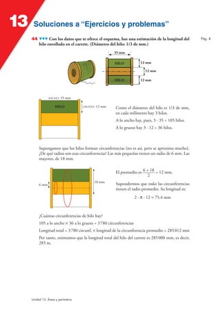 Soluciones a “Ejercicios y problemas”Soluciones a “Ejercicios y problemas”13
Unidad 13. Áreas y perímetros
44 Con los datos que te ofrece el esquema, haz una estimación de la longitud del
hilo enrollado en el carrete. (Diámetro del hilo: 1/3 de mm.)
35 mm
12 mmHILO
HILO
12 mm
12 mm
Como el diámetro del hilo es 1/3 de mm,
en cada milímetro hay 3 hilos.
A lo ancho hay, pues, 3 · 35 = 105 hilos.
A lo grueso hay 3 · 12 = 36 hilos.
ANCHO: 35 mm
GRUESO: 12 mmHILO
Supongamos que los hilos forman circunferencias (no es así, pero se aproxima mucho).
¿De qué radios son esas circunferencias? Las más pequeñas tienen un radio de 6 mm. Las
mayores, de 18 mm.
El promedio es 6 + 18
2
= 12 mm.
Supondremos que todas las circunferencias
tienen el radio promedio. Su longitud es:
2 · π · 12 ≈ 75,4 mm
18 mm
6 mm
¿Cuántas circunferencias de hilo hay?
105 a lo ancho Ò 36 a lo grueso = 3780 circunferencias
Longitud total = 3780 circunf. Ò longitud de la circunferencia promedio = 285012 mm
Por tanto, estimamos que la longitud total del hilo del carrete es 285000 mm, es decir,
285 m.
Pág. 4
 
