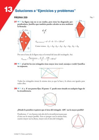 Soluciones a “Ejercicios y problemas”Soluciones a “Ejercicios y problemas”13
Unidad 13. Áreas y perímetros
PÁGINA 259
37 La figura roja no es un rombo, pero tiene las diagonales per-
pendiculares. Justifica que también puedes calcular su área mediante
la fórmula:
d · d'
2
8 m
15m
A = d · d' = 8 · 15 = 120 m2
Como vemos, A① = A②; A③ = A④; A⑤ = A⑥; A⑦ = A⑧
2
d’ = 8 m
d=15m
1
3
6 4
7
8
5
Por esto el área de la figura roja es la mitad del área del rectángulo. Así:
A =
A
2
= d · d'
2
= 120
2
= 60 m2
38 ¿Cuál de los tres triángulos tiene mayor área (azul, naranja o verde)? Justifica
tu respuesta.
Todos los triángulos tienen la misma área ya que la base y la altura son iguales para
todos ellos.
39 A y B son puntos fijos. El punto C puede estar situado en cualquier lugar de
la circunferencia.
C C
C
A B
¿Dónde lo pondrás si quieres que el área del triángulo ABC sea la mayor posible?
Pondremos C en el punto más alto de la circunferencia para que
el área sea lo mayor posible. Esto es porque con la misma base,
cuanto mayor sea la altura, mayor será el área del triángulo.
C
A B
Pág. 1
 