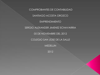 COMPROBANTES DE CONTABILIDAD

     SANTIAGO ACOSTA OROZCO

          EMPRENDIMIENTO

SERGIO ALEXANDER JIMENEZ ECHAVARRIA

      05 DE NOVIEMBRE DEL 2012

    COLEGIO SAN JOSE DE LA SALLE

             MEDELLIN

                2012
 
