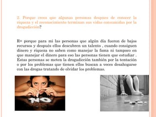 2. Porque crees que algunas personas despues de conocer la
riqueza y el reconocimiento terminan sus vidas consumidas por la
drogadicción?


R= porque para mi las personas que algún día fueron de bajos
recursos y después ellos descubren un talento , cuando consiguen
dinero y riqueza no saben como manejar la fama ni tampoco en
que manejar el dinero para eso las personas tienen que estudiar .
Estas personas se meten la drogadicción también por la tentación
o por los problemas que tienen ellos buscan a veces desahogarse
con las drogas tratando de olvidar los problemas.
 