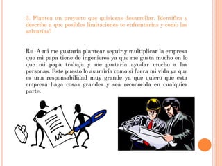 3. Plantea un proyecto que quisieras desarrollar. Identifica y
describe a que posibles limitaciones te enfrentarías y como las
salvarías?


R= A mi me gustaría plantear seguir y multiplicar la empresa
que mi papa tiene de ingenieros ya que me gusta mucho en lo
que mi papa trabaja y me gustaría ayudar mucho a las
personas. Este puesto lo asumiría como si fuera mi vida ya que
es una responsabilidad muy grande ya que quiero que esta
empresa haga cosas grandes y sea reconocida en cualquier
parte.
 