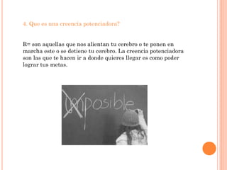 4. Que es una creencia potenciadora?


R= son aquellas que nos alientan tu cerebro o te ponen en
marcha este o se detiene tu cerebro. La creencia potenciadora
son las que te hacen ir a donde quieres llegar es como poder
lograr tus metas.
 