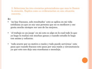 5. Selecciona las tres creencias potenciadoras que mas te llamen
   la atención. Explica como se evidenciarían en una situación
   concreta.

R=
• ¨no hay fracasos, solo resultados¨ esto se aplica en mi vida
  cotidiana ya que yo soy una persona que no es mediocre y me
  gusta mucho siempre ser uno de los mejores.

• ¨el trabajo es un juego¨ en mi esto es algo en lo cual todo lo que
  yo hago lo realizo con muchas ganas y cuando estudio lo hago
  con animo y esfuerzo.

• ¨todo ocurre por su motivo o razón y todo puede servirnos¨ esto
  pasa que cuando fracaso esto pasa por una razón y circunstancia
  ya que esto nos deja una enseñanza o moraleja.
 