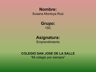 Nombre:
     Susana Montoya Ruiz


          Grupo:
            10C


       Asignatura:
       Emprendimiento


COLEGIO SAN JOSE DE LA SALLE
    “Mi colegio por siempre”
 