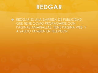 REDGAR
REDGAR ES UNA EMPRESA DE PUBLICIDAD
QUE TIENE COMO PROPAGARSE CON
PAGINAS AMARIALLAS, TIENE PAGINA WEB, Y
A SALIDO TAMBIEN EN TELEVISON