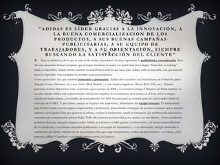 "ADIDAS ES LÍDER GRACIAS A LA INNOVACIÓN, A
           LA BUENA COMERCIALIZACIÓN DE LOS
           P R O D U C T O S , A S U S B U E N A S C A M PA Ñ A S
                P U B L I C I TA R I A S , A S U E Q U I P O D E
    T R A B A J A D O R E S , Y A S U O R I E N TA C I Ó N , S I E M P R E
      B U S C A N D O L A S A T I S FA C C I Ó N D E L C L I E N T E "
    Pero en definitiva, de lo que se trata es de vender el producto. Es muy importante la publicidad y comunicación. Para
ello son necesarias buenas campañas que consigan fortalecer la marca. La actual tiene por eslogan “Imposible is nothing”
(nada es imposible), dónde intenta trasmitir su actitud hacia todo lo que hace, para Adidas nada es imposible, hay que intentar
hacer lo imposible. Esta campaña ha recibido numerosos premios.
Como quinta clave hay que nombrar patrocinio y promoción. Adidas tiene acuerdos con Federaciones de Fútbol de países
(España, Corea, Alemania, etc.), con clubes (Real Madrid...) y con muchos jugadores (Messi, Raúl, Villa, etc.). Además
patrocina eventos deportivos como el próximo gran europeo de 2008 o los próximos Juegos Olímpicos de Pekín también en
ese año, dónde Adidas será el patrocinador oficial para impulsar el conocimiento de la marca en el Este. Así se consigue
acceder de forma masiva a los medios de comunicación. En 2006 ha anunciado un acuerdo para ser el proveedor oficial de
vestuario de la NBA. Y por último, aunque es el punto más importante, hablaríamos del equipo humano. Es fundamental
para el éxito contar con un equipo comprometido y profesional, desarrollando estrategias de recursos humanos que se puedan
utilizara a nivel global. Hay que gestionar el talento, evaluar el rendimiento, medir la formación, dar retribuciones adecuadas y
mantener una comunicación interna fluida. Todo ello aumenta la efectividad y nos ayuda a ser más líderes. Como conclusión
podemos decir que una gran empresa como Adidas se convierte en líder gracias a la innovación, a la buena comercialización
de los productos, a sus buenas campañas publicitarias, a su equipo de trabajadores, y a su orientación, siempre buscando la
satisfacción del cliente. Además de ser una empresa ética que exige transparencia a todos sus proveedores y a sí misma. ¿Qué
pretende Adidas? Contribuir a un mundo mejor a través del deporte.
 