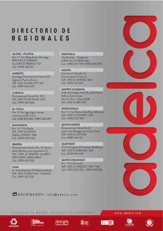 D I R E C T O R I O D E
R E G I O N A L E S
E S C R Í B E N O S : i n f o @ a d e l c a . c o m
C o n s t r u y e t u m u n d o , n o s o t r o s l o s o s t e n e m o s w w w . a d e l c a . c o m
ALÓAG –PLANTA
Km. 1 ½ Vía Alóag Santo Domingo
PBX (593 2) 3968100
Fax (593 2) 3968130 / 131
Cel.: 0999 728 140
AMBATO
Samanga, Panamericana Norte S/N
Ingreso a Puerto Arturo
Telf.: (593 3) 2436 077 / 167
Cel.: 0997 060 570
CUENCA
Panamericana Norte Km. 13 ½
Telf.: (593 7) 249 0044 / 042
Cel.: 0995 653 968
EL COCA
Km. 10 Vía Lago Agrio, frente
a extractora Río Coca
Cel.:0986895446/0980548090
GUAYAQUIL
Km. 10 ½ Vía Daule
Telf.: (593 4) 2113414
Telefax: 2113952 / 466
Cel.: 0992 003 005
IBARRA
Panamericana Norte Km. 10 Sector
Santa Bertha, junto al puente # 6
Telf.: (593 2) 3968100 ext.6851 /
6857/ 6853 / 6854 /6852
Cel.: 0995 650 932
LOJA
Av.8deDiciembreS/NBarriolaBanda
Telf.: (593 7) 2542 440 / 3026329
Cel.: 0997 327 530
MACHALA
Vía Machala – Pasaje s/n
a 800 mts. De Bella India
Cel.: 0983 307 743 / 0985 694 794
MANTA
Carretera Colorado Vía
Circunvalación Tramo 2
Telf.: (593 5) 2578742 / 854
Cel.: 0993 720 607
MATRIZ CUMBAYA
Calle del Establo, lote 50 y del Charro
Edificio Site Center
Torre 1, Piso 1, Oficina 108
Telf.: (593 2) 380 1321
PORTOVIEJO
Km 4 ½ Vía Manta Calle Eloy Alfaro s/n
Telf.: (593 5) 2550595 / 526
Cel.: 0992 002 990
QUITO NORTE
Panamericana Norte Km 14
Junto a las Bodegas de la Coca Cola
Telf.: (593 2) 2023322
Cel.: 0980 144 312
QUEVEDO
Vía El Empalme S/N sector Miraflores
Telf.: (593 5) 2786404 / 253
Cel.: 0939 994 590
SANTO DOMINGO
Km. 7 Vía Quinindé
Telf.: (593 2) 3786027 / 045 / 146
Cel.: 0992 002 973 - 0995 650 931
 