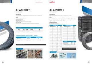 TREFILADOS
17
16
Aplicaciónes
RECOCIDOS
ALAMBRES
Longitudes y tamaños especiales bajo pedido.
Rollos de 20, 40 y 50 kg.
DIMENSIONES PARA FABRICACIÓN A PEDIDO
Milímetros kg/cm2 kg
RESISTENCIA PESO/ROLLO
Entre 4,20 - 1,25 Aprox. 3600 20 - 40 - 50
DIÁMETRO RESISTENCIA PESO/ROLLO
mm g/m m/kg kg/cm2 kg
1,70
1,25
17,82
9,63
56,12
103,81
Aprox. 3600
Aprox. 3600
40
20
DESCRIPCIÓN
Es un alambre de acero de baja resistencia (suave) de sección circular con superficie lisa.
USOS
Para amarre estructural y de pacas.
NORMAS TÉCNICAS
NTE INEN 1511 (Ecuatoriana)
Alambre conformado en frío para hormigón armado.
NTE INEN 2480
Alambre de acero trefilado de bajo contenido de carbono para usos generales.
TREFILADOS
Aplicaciones
TREFILADOS
ALAMBRES
DESCRIPCIÓN
Rollos de acero trefilado de sección circular con superficie lisa o corrugada.
USOS
Su uso estructural es en: Estribos para la construcción, viguetas, mojones, tapas de
canalización, postes de luz y prefabricados en general.
Otros usos y aplicaciones en: clavos, alambres, resortes, armadores, ganchos, pasadores,
cerrajería, remaches, estropajos, juguetería y adornos.
NORMAS TÉCNICAS
NTE INEN 1511 (Ecuatoriana)
Alambre conformado en frío para hormigón armado.
Rollos de: 20, 40 y 50 kg. Canastas hasta de 700
kg. Rollos corrugados a partir de 4,0mm
ALAMBRE CORRUGADO
Diámetro Nominal mm kg/m
4,00
4,20
4,50
4,80
5,00
5,50
6,00
6,35
6,50
7,00
7,50
8,00
9,00
9,50
10,00
12,00
0,099
0,109
0,125
0,142
0,154
0,187
0,222
0,249
0,260
0,302
0,347
0,395
0,499
0,556
0,617
0,888
ALAMBRE LISO
DiámetroNominalmm g/m m/kg
1,10
1,25
1,50
1,70
1,80
2,15
2,40
2,60
2,80
2,95
3,10
3,25
3,45
3,80
4,20
4,50
4,80
5,00
5,20
5,50
5,60
6,00
6,50
7,00
7,50
8,00
9,00
9,50
10,00
11,00
12,00
7,46
9,63
13,87
17,82
19,98
28,50
35,51
41,68
48,34
53,65
59,25
65,12
73,38
89,03
108,76
124,85
142,05
154,13
166,71
186,50
193,35
221,95
260,49
302,10
346,80
394,58
499,40
556,43
616,54
746,01
887,81
134,05
103,81
72,09
56,12
50,06
35,09
28,16
23,99
20,69
18,64
16,88
15,36
13,63
11,23
9,19
8,01
7,04
6,49
6,00
5,36
5,17
4,51
3,84
3,31
2,88
2,53
2,00
1,80
1,62
1,34
1,13
Grado 50
CORRUGADO LISO
Propiedades Mecánicas kgf/cm2 kgf/cm2
Límite de Fluencia Mínimo 5000
5500
5000
5500
Resistencia a la Tracción Mínima
ALARGAMIENTO Lo=10d
5%
Aplicaciones
www.adelca.com
 