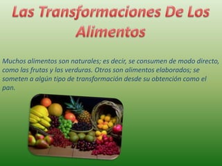 Muchos alimentos son naturales; es decir, se consumen de modo directo,
como las frutas y las verduras. Otros son alimentos elaborados; se
someten a algún tipo de transformación desde su obtención como el
pan.

 