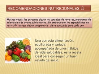 Muchas veces, las personas siguen los consejos de revistas, programas de
televisión o de avisos publicitarios. Sin embargo son los especialistas en
nutrición los que deben proponer la dieta adecuada para cada uno.

Una correcta alimentación,
equilibrada y variada,
acompañada de unos hábitos
de vida saludables, es la receta
ideal para conseguir un buen
estado de salud.

 