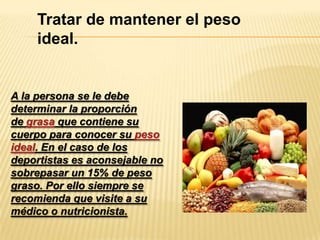 Tratar de mantener el peso
ideal.

A la persona se le debe
determinar la proporción
de grasa que contiene su
cuerpo para conocer su peso
ideal. En el caso de los
deportistas es aconsejable no
sobrepasar un 15% de peso
graso. Por ello siempre se
recomienda que visite a su
médico o nutricionista.

 